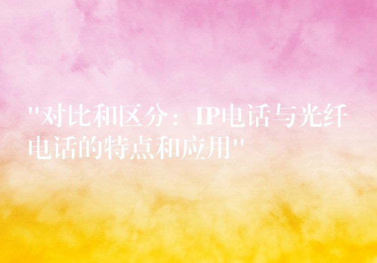 “對比和區(qū)分:IP電話與光纖電話的特點和應用” “對比和區(qū)分:IP電話與光纖電話的特點和應用”