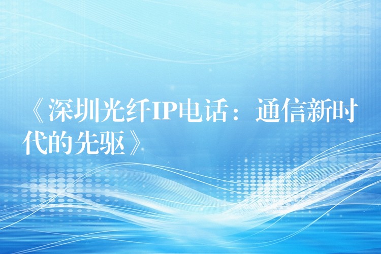 《深圳光纖IP電話:通信新時代的先驅》 《深圳光纖IP電話:通信新時代的先驅》