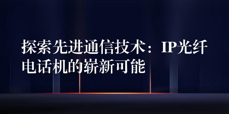 探索先進(jìn)通信技術(shù):IP光纖電話機(jī)的嶄新可能 探索先進(jìn)通信技術(shù):IP光纖電話機(jī)的嶄新可能