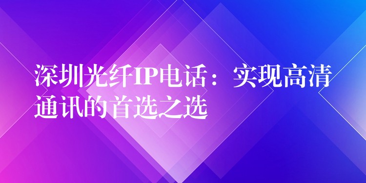 深圳光纖IP電話：實(shí)現(xiàn)高清通訊的首選之選