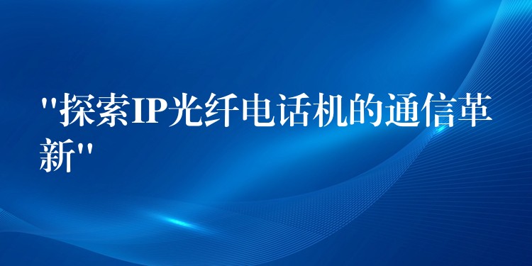 “探索IP光纖電話機的通信革新” “探索IP光纖電話機的通信革新”