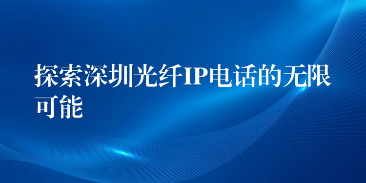 探索深圳光纖IP電話的無限可能 探索深圳光纖IP電話的無限可能