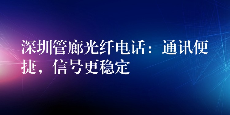 深圳管廊光纖電話(huà)：通訊便捷，信號(hào)更穩(wěn)定