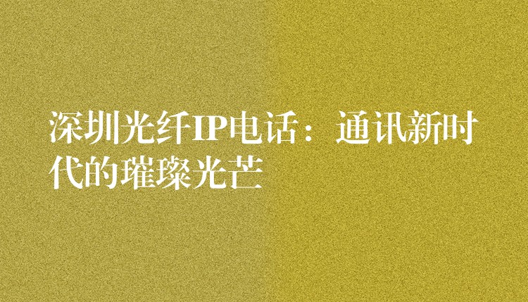 深圳光纖IP電話:通訊新時代的璀璨光芒 深圳光纖IP電話:通訊新時代的璀璨光芒