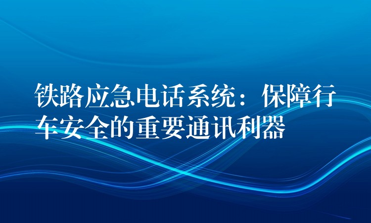 鐵路應急電話系統(tǒng)：保障行車安全的重要通訊利器