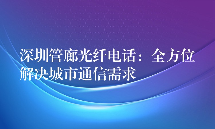 深圳管廊光纖電話:全方位解決城市通信需求 深圳管廊光纖電話:全方位解決城市通信需求