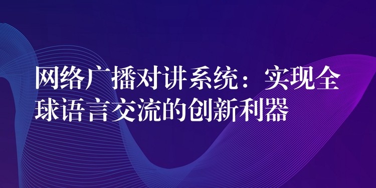 網絡廣播對講系統(tǒng)：實現(xiàn)全球語言交流的創(chuàng)新利器