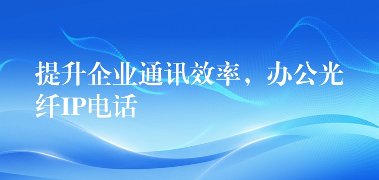 提升企業(yè)通訊效率，辦公光纖IP電話