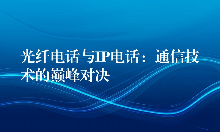 光纖電話與IP電話:通信技術(shù)的巔峰對(duì)決 光纖電話與IP電話:通信技術(shù)的巔峰對(duì)決