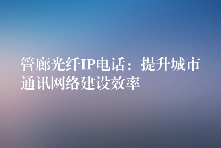 管廊光纖IP電話:提升城市通訊網(wǎng)絡(luò)建設(shè)效率 管廊光纖IP電話:提升城市通訊網(wǎng)絡(luò)建設(shè)效率