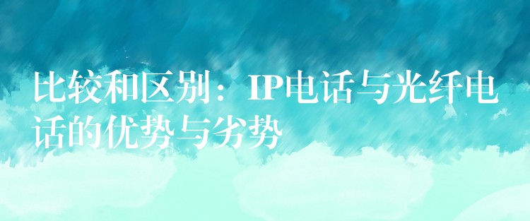 比較和區(qū)別：IP電話與光纖電話的優(yōu)勢與劣勢