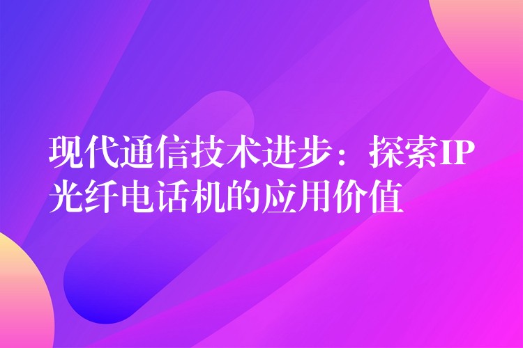 現(xiàn)代通信技術(shù)進(jìn)步:探索IP光纖電話機(jī)的應(yīng)用價(jià)值 現(xiàn)代通信技術(shù)進(jìn)步:探索IP光纖電話機(jī)的應(yīng)用價(jià)值