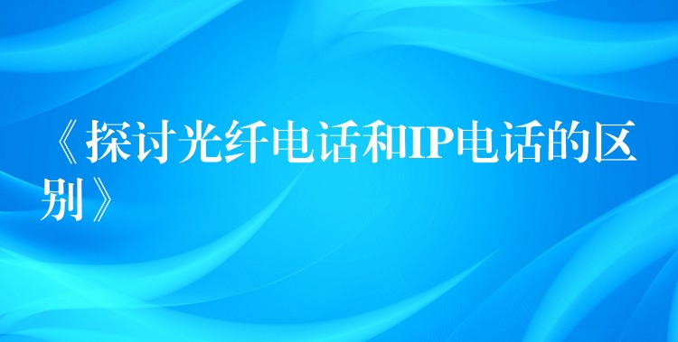 《探討光纖電話和IP電話的區(qū)別》 《探討光纖電話和IP電話的區(qū)別》