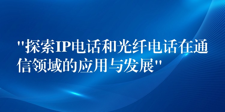  “探索IP電話和光纖電話在通信領(lǐng)域的應(yīng)用與發(fā)展”
