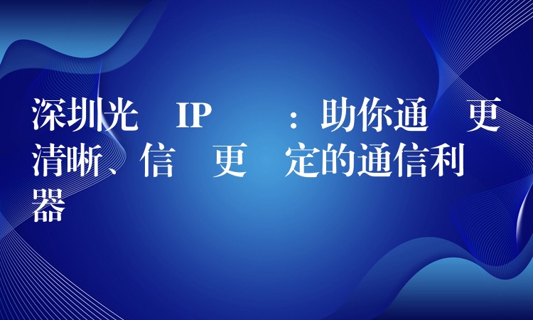  深圳光纖IP電話：助你通話更清晰、信號(hào)更穩(wěn)定的通信利器