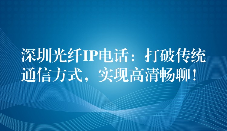  深圳光纖IP電話：打破傳統(tǒng)通信方式，實(shí)現(xiàn)高清暢聊！