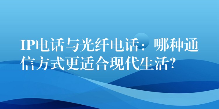  IP電話與光纖電話：哪種通信方式更適合現(xiàn)代生活？