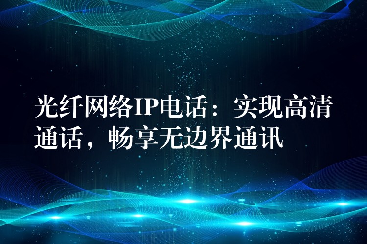  光纖網(wǎng)絡(luò)IP電話：實(shí)現(xiàn)高清通話，暢享無邊界通訊