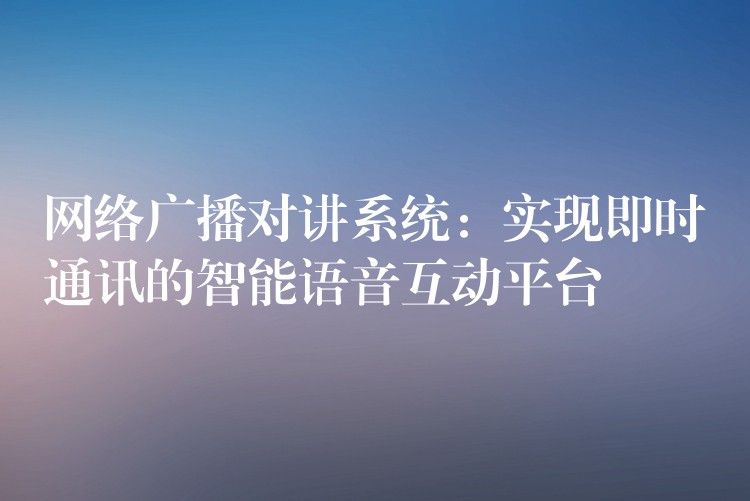  網(wǎng)絡(luò)廣播對(duì)講系統(tǒng)：實(shí)現(xiàn)即時(shí)通訊的智能語(yǔ)音互動(dòng)平臺(tái)