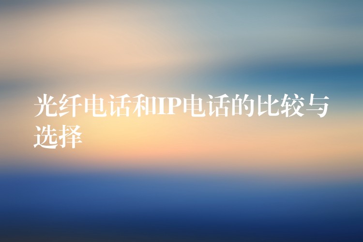  光纖電話和IP電話的比較與選擇