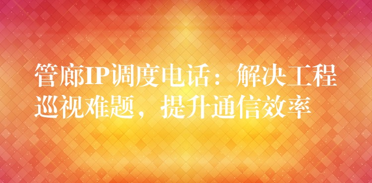  管廊IP調(diào)度電話：解決工程巡視難題，提升通信效率