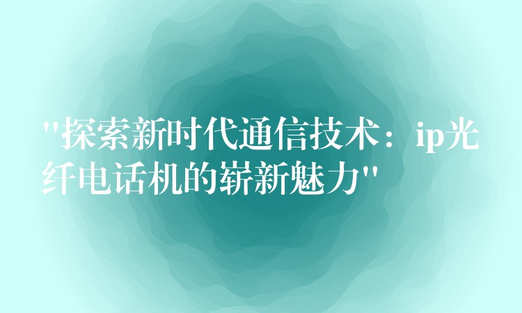  “探索新時代通信技術：ip光纖電話機的嶄新魅力”
