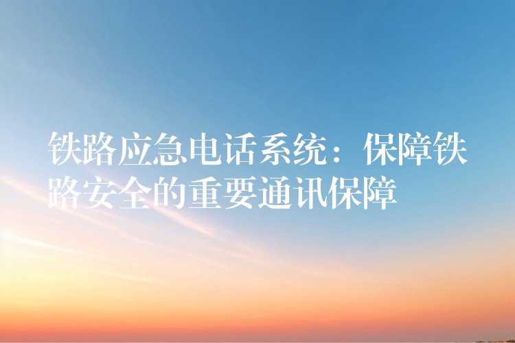  鐵路應(yīng)急電話系統(tǒng)：保障鐵路安全的重要通訊保障