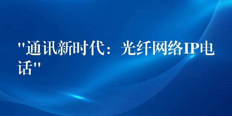 “通訊新時代:光纖網(wǎng)絡(luò)IP電話” “通訊新時代:光纖網(wǎng)絡(luò)IP電話”