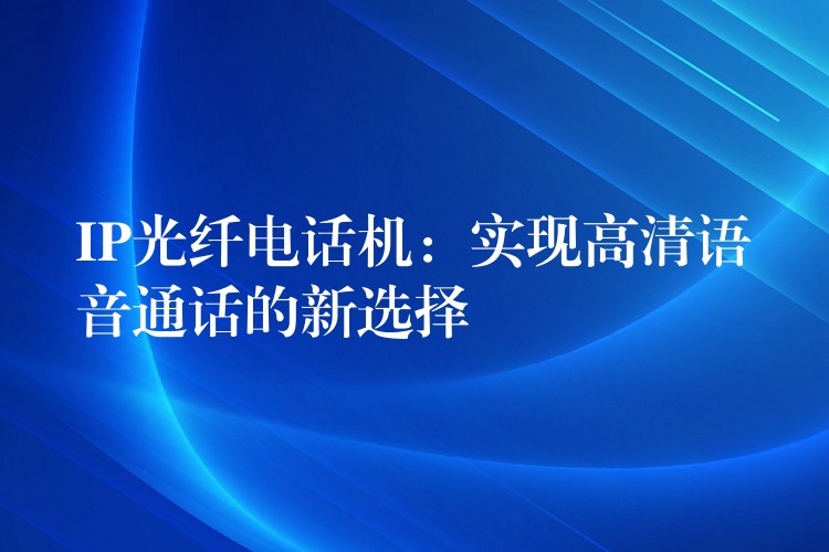 IP光纖電話機:實現(xiàn)高清語音通話的新選擇 IP光纖電話機:實現(xiàn)高清語音通話的新選擇