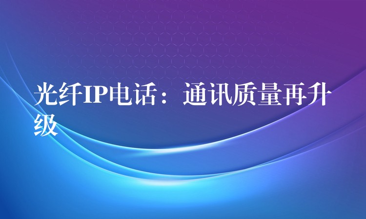 光纖IP電話:通訊質(zhì)量再升級 光纖IP電話:通訊質(zhì)量再升級