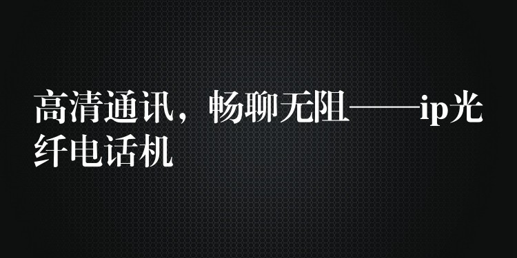 高清通訊，暢聊無阻——ip光纖電話機(jī)