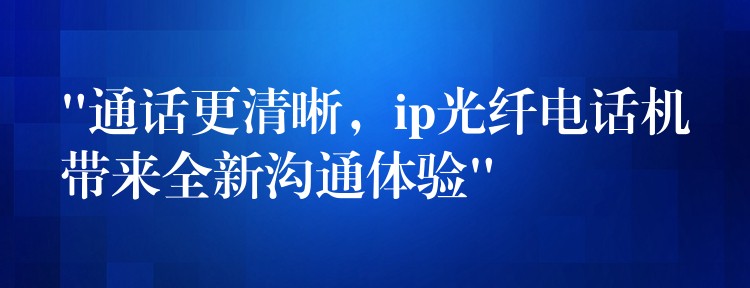 “通話更清晰，ip光纖電話機帶來全新溝通體驗”