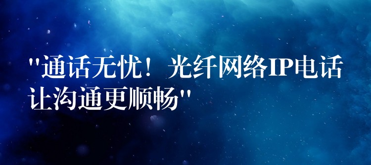 “通話無憂！光纖網(wǎng)絡(luò)IP電話讓溝通更順暢”