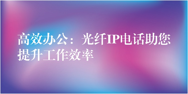 高效辦公:光纖IP電話助您提升工作效率 高效辦公:光纖IP電話助您提升工作效率