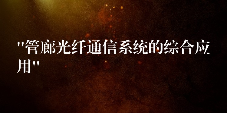 “管廊光纖通信系統(tǒng)的綜合應(yīng)用” “管廊光纖通信系統(tǒng)的綜合應(yīng)用”