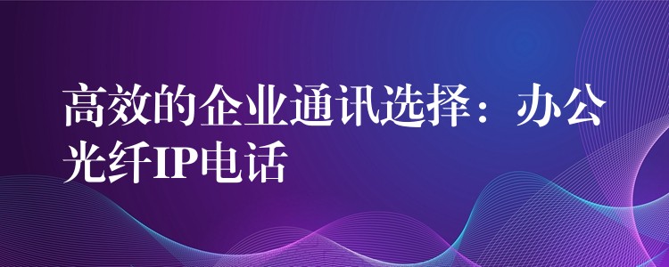 高效的企業(yè)通訊選擇:辦公光纖IP電話 高效的企業(yè)通訊選擇:辦公光纖IP電話