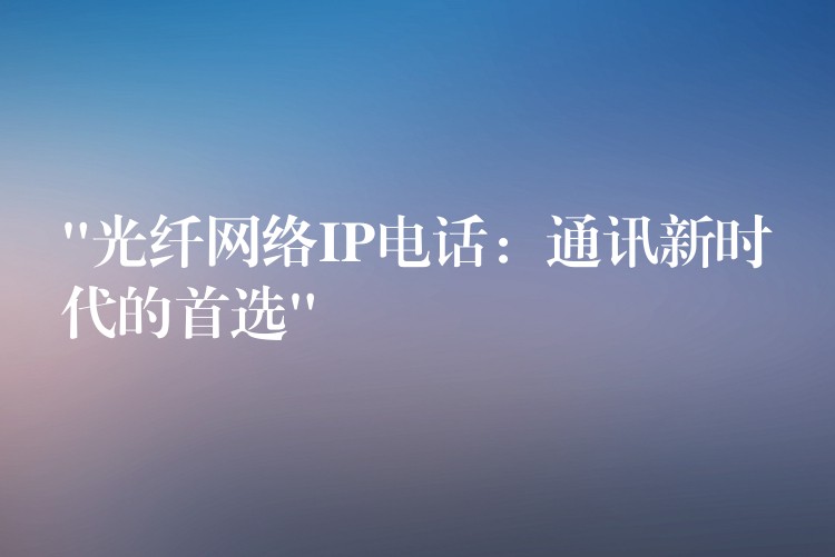 “光纖網(wǎng)絡(luò)IP電話(huà)：通訊新時(shí)代的首選”