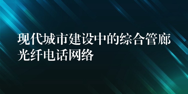 現(xiàn)代城市建設(shè)中的綜合管廊光纖電話網(wǎng)絡(luò) 現(xiàn)代城市建設(shè)中的綜合管廊光纖電話網(wǎng)絡(luò)