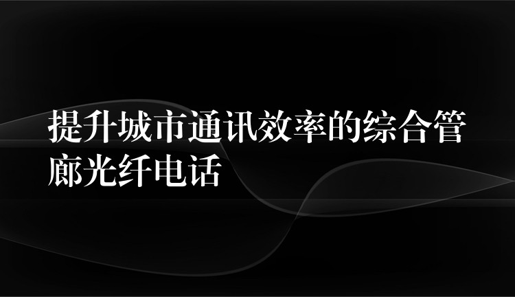 提升城市通訊效率的綜合管廊光纖電話