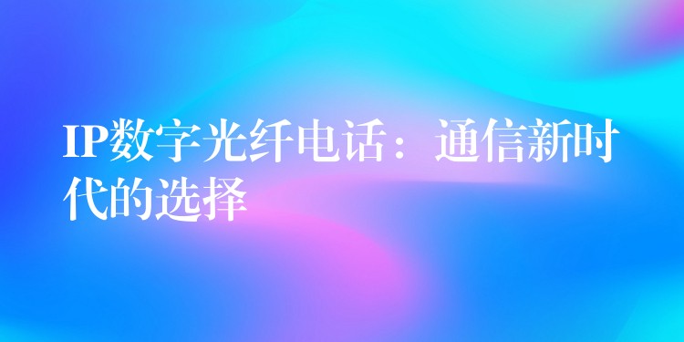 IP數(shù)字光纖電話:通信新時(shí)代的選擇 IP數(shù)字光纖電話:通信新時(shí)代的選擇