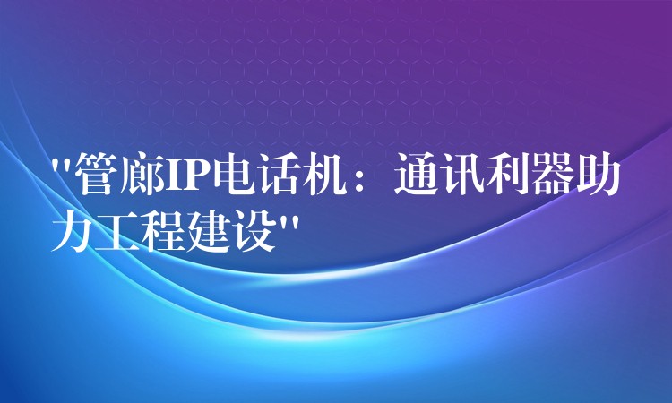 “管廊IP電話機：通訊利器助力工程建設”