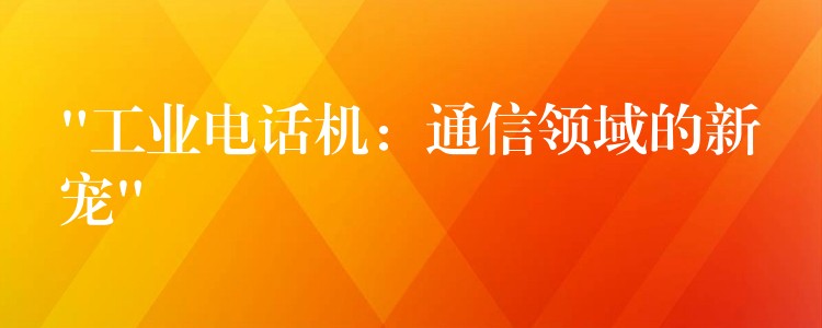 “工業(yè)電話機(jī):通信領(lǐng)域的新寵” “工業(yè)電話機(jī):通信領(lǐng)域的新寵”