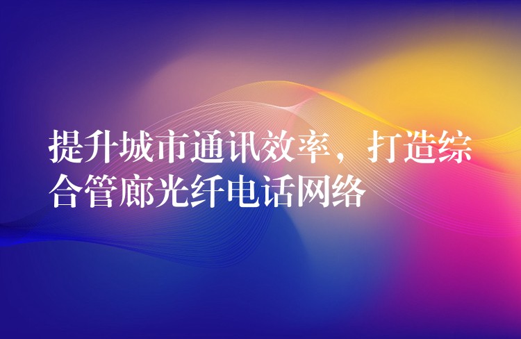  提升城市通訊效率，打造綜合管廊光纖電話網(wǎng)絡(luò)