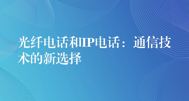  光纖電話和IP電話：通信技術的新選擇