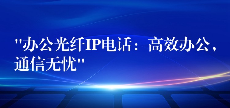“辦公光纖IP電話：高效辦公，通信無(wú)憂”