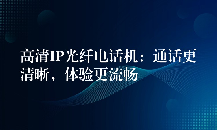 高清IP光纖電話機(jī)：通話更清晰，體驗(yàn)更流暢