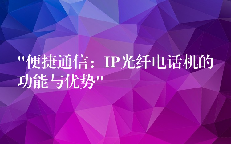  “便捷通信：IP光纖電話機(jī)的功能與優(yōu)勢(shì)”