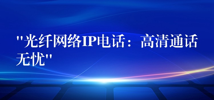  “光纖網(wǎng)絡(luò)IP電話：高清通話無憂”