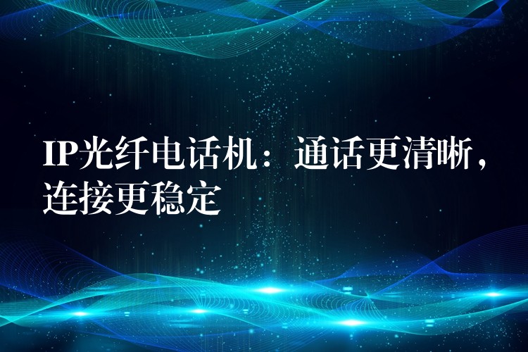  IP光纖電話機(jī)：通話更清晰，連接更穩(wěn)定