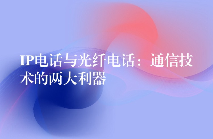 IP電話與光纖電話:通信技術(shù)的兩大利器 IP電話與光纖電話:通信技術(shù)的兩大利器